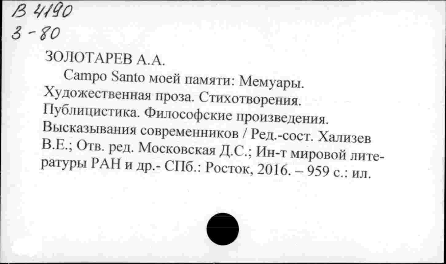 ﻿ß WQo 3
ЗОЛОТАРЕВ A.A.
Campo Santo моей памяти: Мемуары. Художественная проза. Стихотворения. Публицистика. Философские произведения Высказывания современников / Ред.-сост. Хализев пя™	о л ыЛ' Московская Д С.; Ин-т мировой лите-
ратуры РАН и др,- СПб.: Росток, 2016. - 959 с.: ил